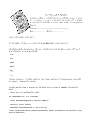 News Story Analysis Worksheet
                                  Use this worksheet to analyze the content as well as the process of writing
                                  an informational news story. Be as specific as possible with all of your
                                  answers, referring back to the news story in your answers when appropriate.
                                  Student: ______________________________________
                                  Newspaper:_____________________________________
                                  Date: _______________ Section:_____________


1. What is the headline for the story?


2. Is the headline effective in summarizing the story and getting the reader’s attention?


3. Briefly describe the factual content of the story related to the lead. A strong lead contains 5 W’s and H
(who, what, when, where, why, and how)
• Who:

• What:

• When:

• Where:

• Why:

• How:

4. Discuss the accuracy of the facts used in the story. How do you know that the sources used were reliable
and accurate? Provide specific examples.


5. In what way did the use of quotation (we like to hear what others have to say about the topic of the
story)
• Do they add to the credibility of the story?

•Do they make the story more interesting?

• Do they present differing points of view about the topic?

6. Are sources cited for reliability
7 Is the writer objective and shows all sides to an issue?
8 How is information presented? Does it follow an invertid pyramid structure (from most important to least
important information)?
 