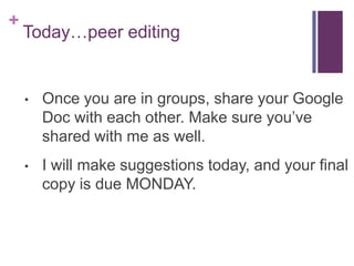 +
Today…peer editing
• Once you are in groups, share your Google
Doc with each other. Make sure you’ve
shared with me as well.
• I will make suggestions today, and your final
copy is due MONDAY.
 