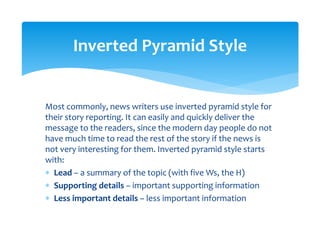 Most commonly, news writers use inverted pyramid style for 
their story reporting. It can easily and quickly deliver the 
message to the readers, since the modern day people do not 
have much time to read the rest of the story if the news is 
not very interesting for them. Inverted pyramid style starts 
with: 
∗ Lead – a summary of the topic (with five Ws, the H) 
∗ Supporting details – important supporting information 
∗ Less important details – less important information 
Inverted Pyramid Style 
 