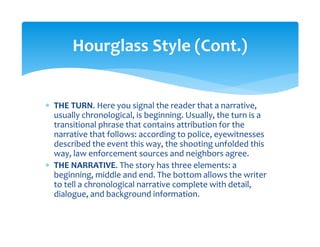 ∗ THE TURN. Here you signal the reader that a narrative, 
usually chronological, is beginning. Usually, the turn is a 
transitional phrase that contains attribution for the 
narrative that follows: according to police, eyewitnesses 
described the event this way, the shooting unfolded this 
way, law enforcement sources and neighbors agree. 
∗ THE NARRATIVE. The story has three elements: a 
beginning, middle and end. The bottom allows the writer 
to tell a chronological narrative complete with detail, 
dialogue, and background information. 
 
Hourglass Style (Cont.) 
 
