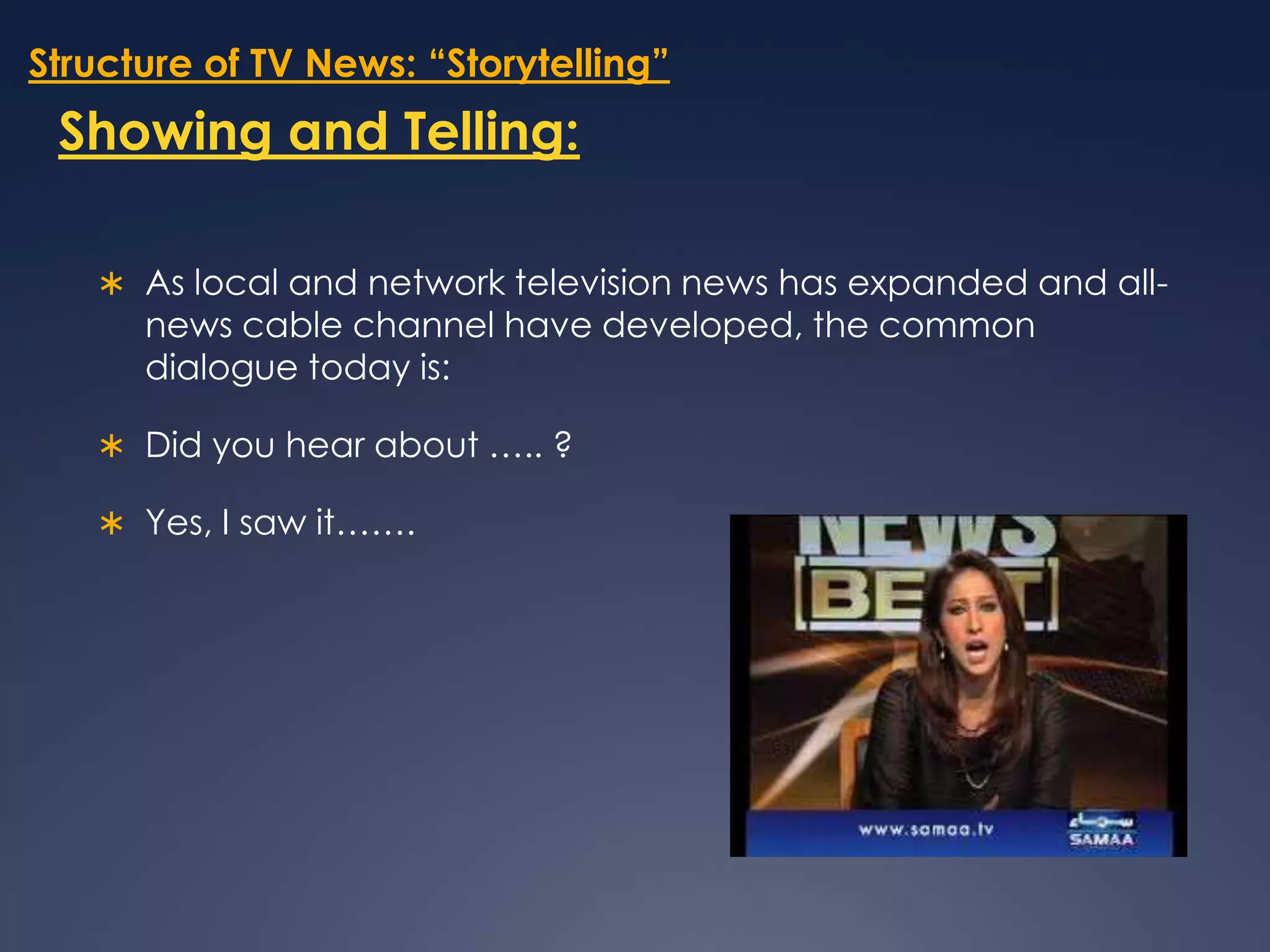 Structure of TV News: “Storytelling”Showing and Telling:As local and network television news has expanded and all-news cable channel have developed, the common dialogue today is: Did you hear about ….. ?Yes, I saw it…….
