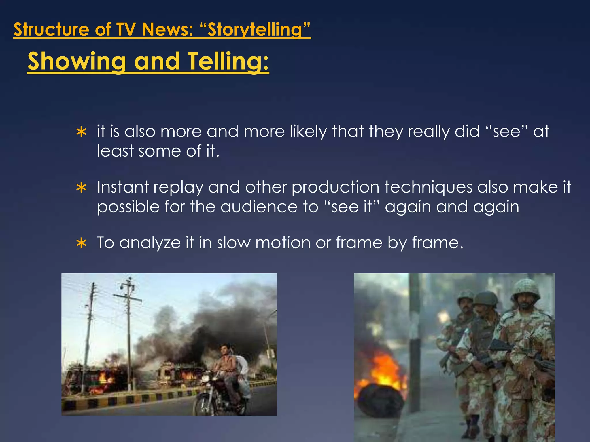Structure of TV News: “Storytelling”Showing and Telling:it is also more and more likely that they really did “see” at least some of it. Instant replay and other production techniques also make it possible for the audience to “see it” again and againTo analyze it in slow motion or frame by frame.