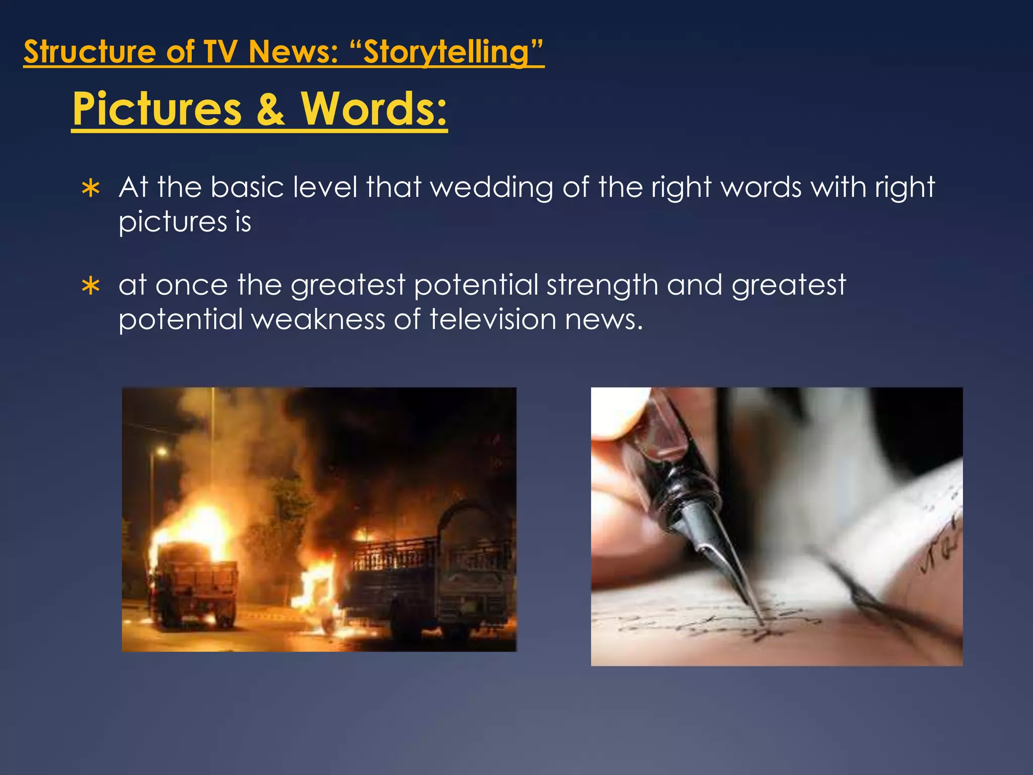 Structure of TV News: “Storytelling”Pictures & Words:At the basic level that wedding of the right words with right pictures is at once the greatest potential strength and greatest potential weakness of television news. 