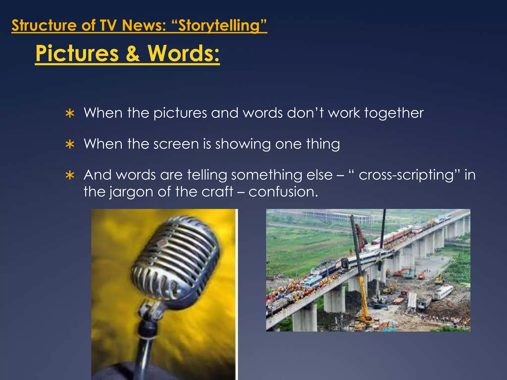 Structure of TV News: “Storytelling”Pictures & Words:When the pictures and words don’t work together When the screen is showing one thing And words are telling something else – “ cross-scripting” in the jargon of the craft – confusion. 