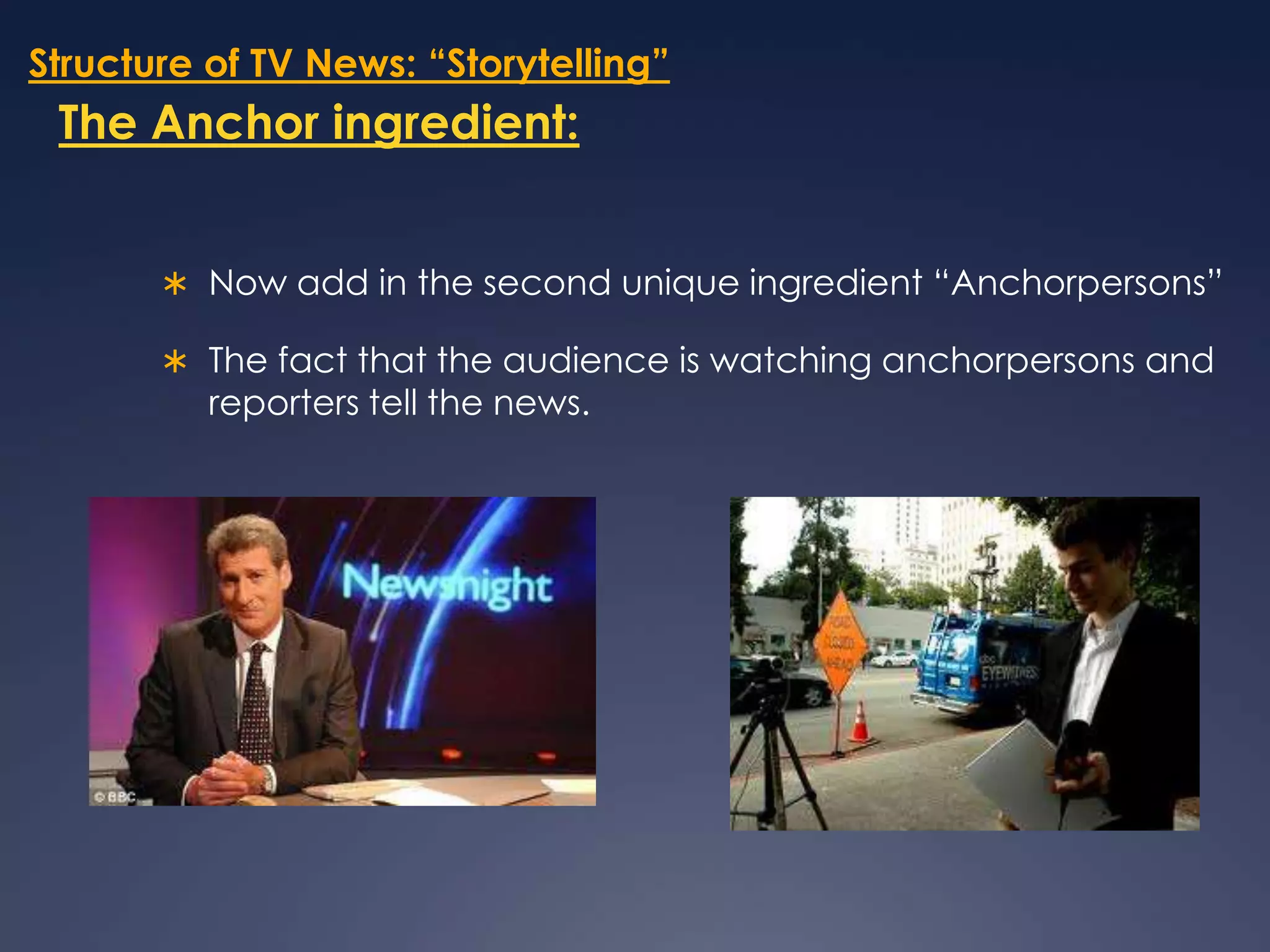 Structure of TV News: “Storytelling”The Anchor ingredient:Now add in the second unique ingredient “Anchorpersons” The fact that the audience is watching anchorpersons and reporters tell the news.