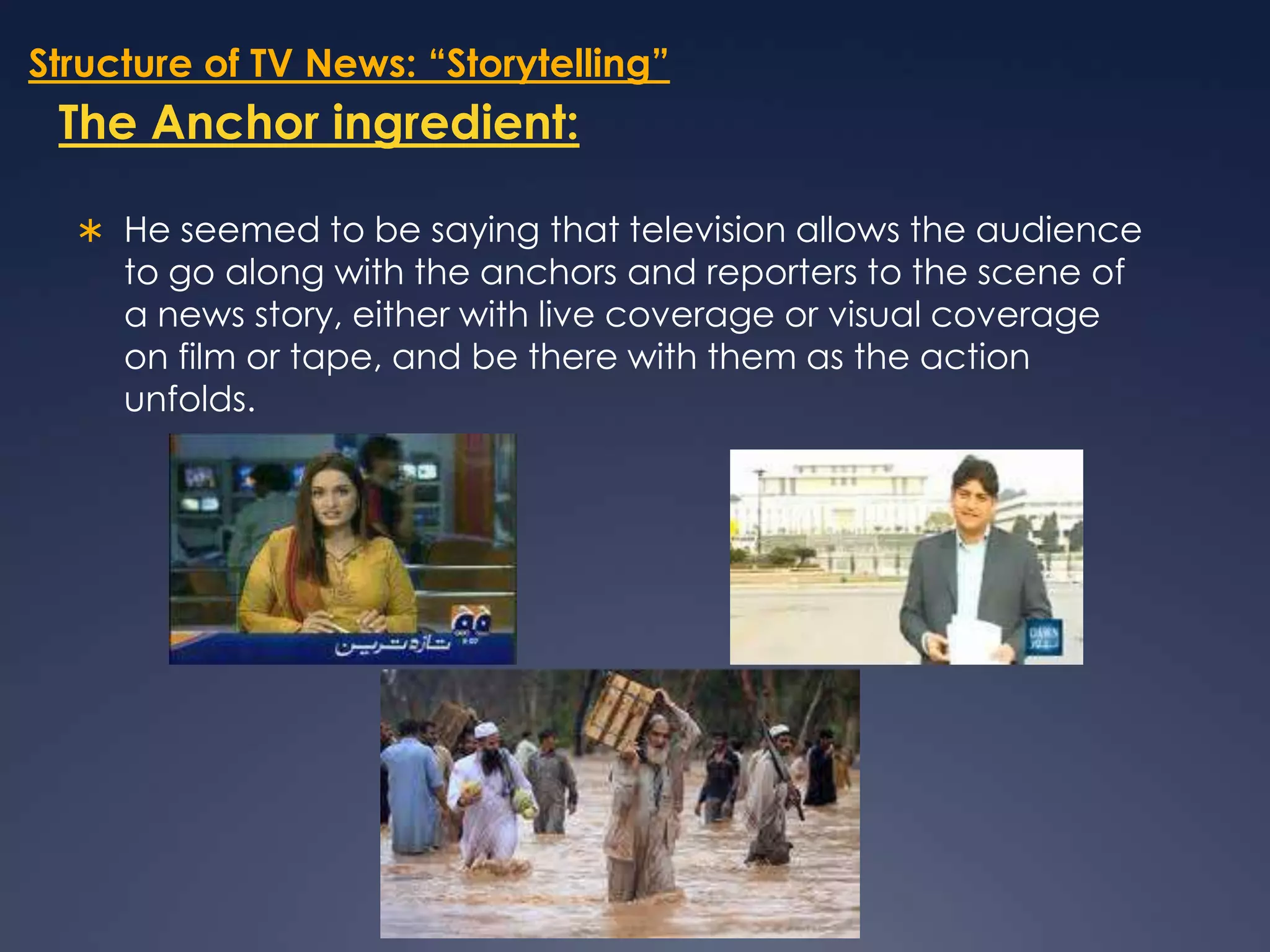 Structure of TV News: “Storytelling”The Anchor ingredient:He seemed to be saying that television allows the audience to go along with the anchors and reporters to the scene of a news story, either with live coverage or visual coverage on film or tape, and be there with them as the action unfolds. 