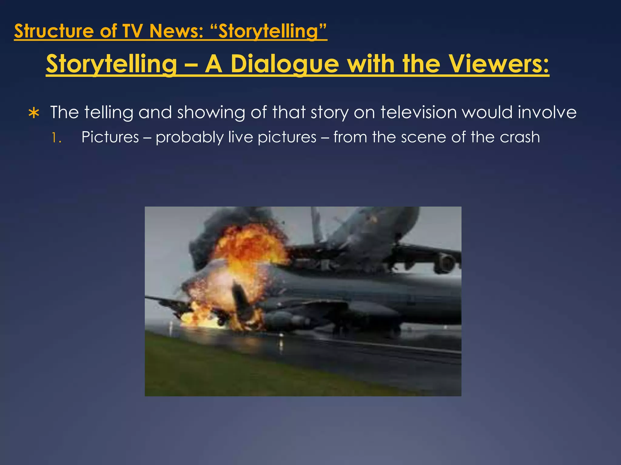 Structure of TV News: “Storytelling”Storytelling – A Dialogue with the Viewers:The telling and showing of that story on television would involve Pictures – probably live pictures – from the scene of the crash 