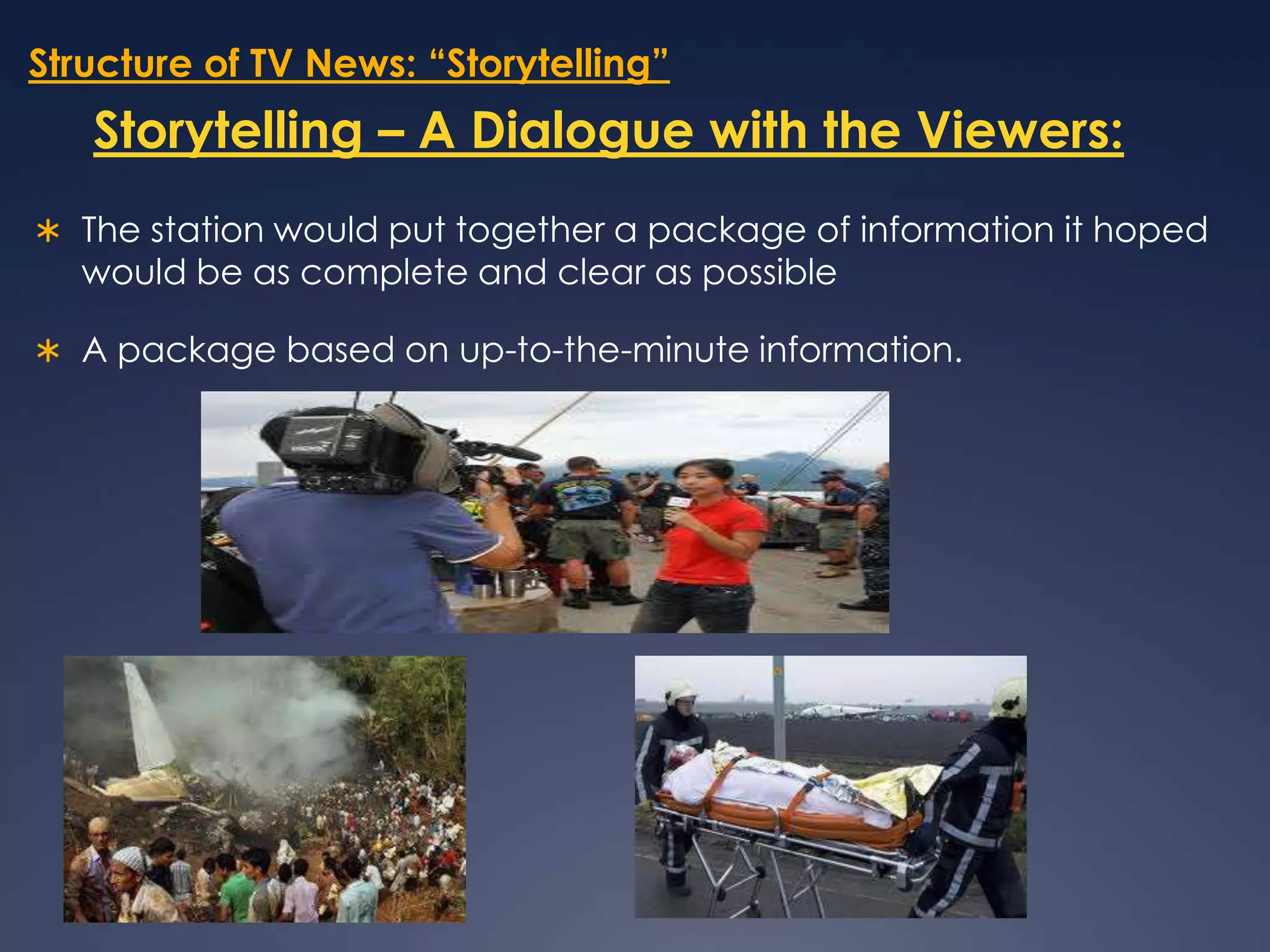 Structure of TV News: “Storytelling”Storytelling – A Dialogue with the Viewers:The station would put together a package of information it hoped would be as complete and clear as possibleA package based on up-to-the-minute information. 