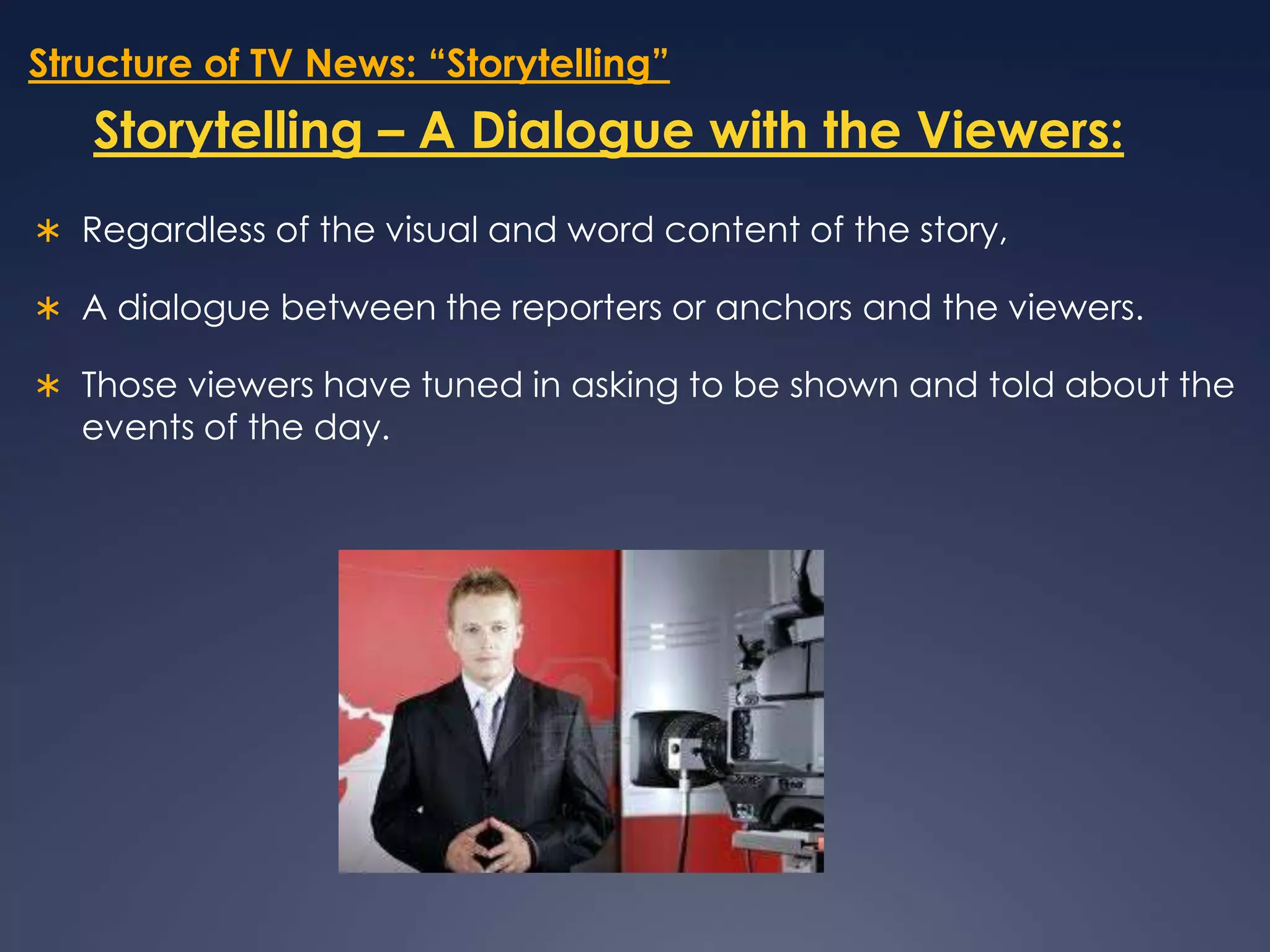 Structure of TV News: “Storytelling”Storytelling – A Dialogue with the Viewers:Regardless of the visual and word content of the story, A dialogue between the reporters or anchors and the viewers. Those viewers have tuned in asking to be shown and told about the events of the day. 