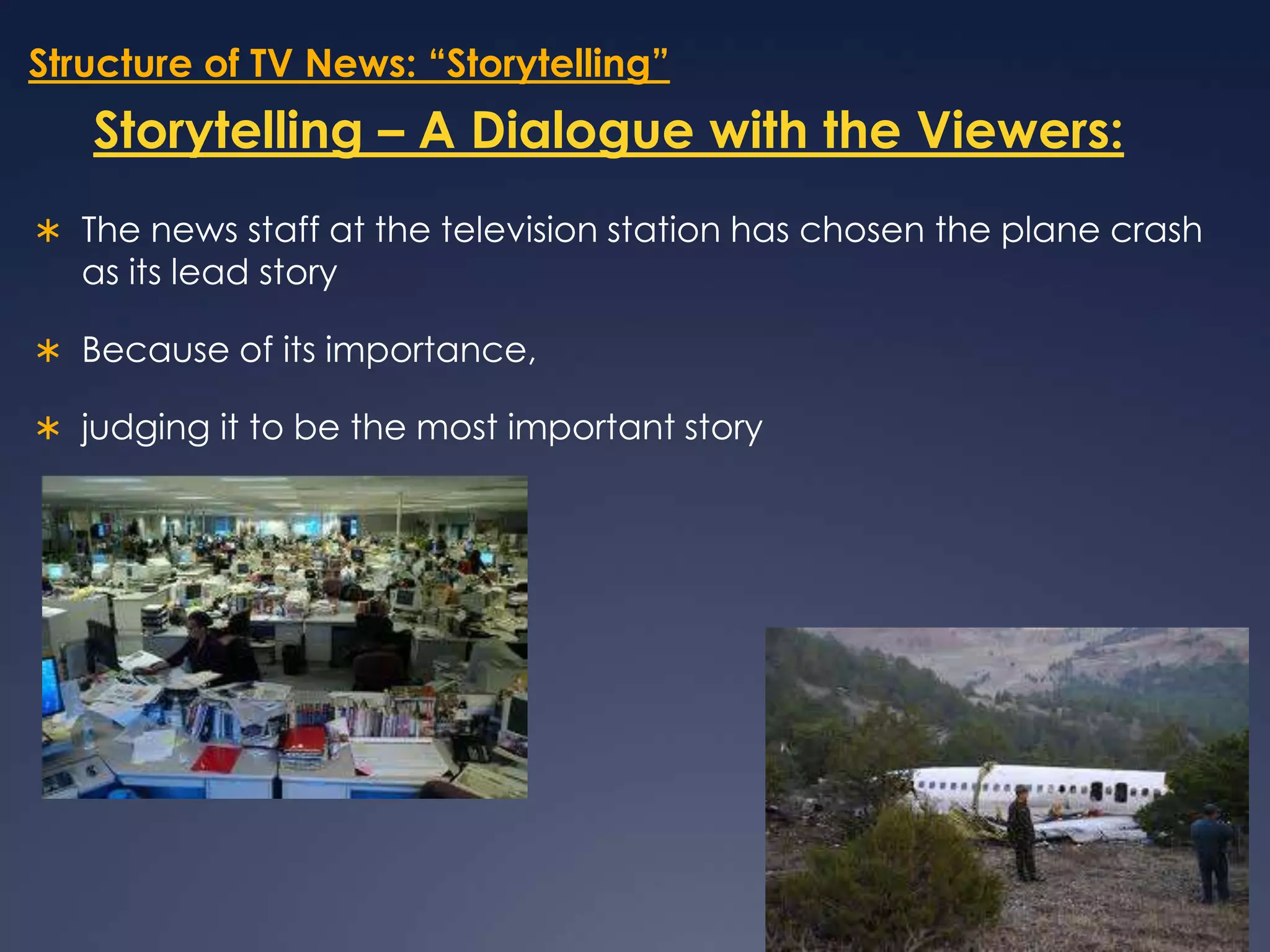 Structure of TV News: “Storytelling”Storytelling – A Dialogue with the Viewers:The news staff at the television station has chosen the plane crash as its lead storyBecause of its importance, judging it to be the most important story 