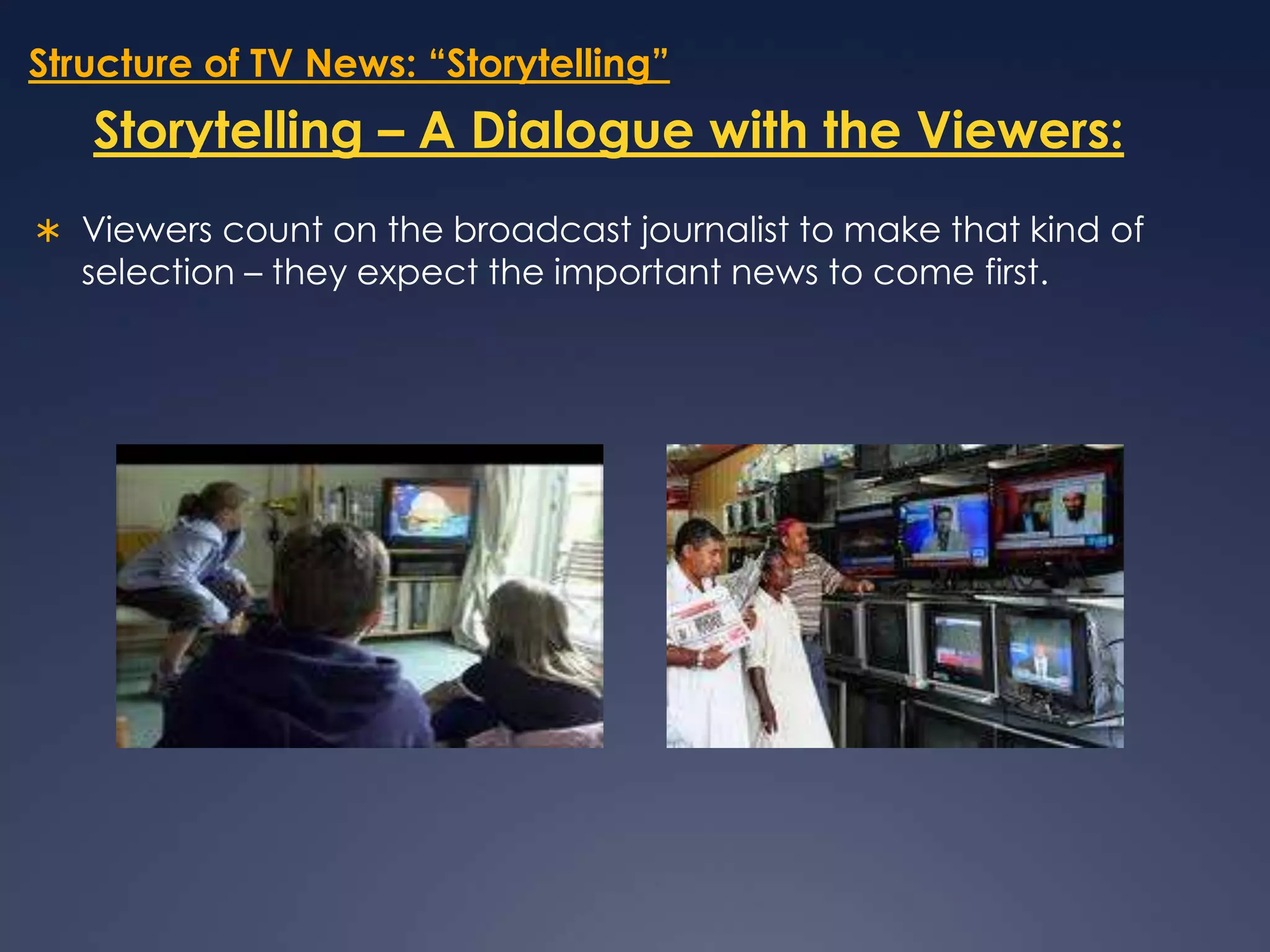 Structure of TV News: “Storytelling”Storytelling – A Dialogue with the Viewers:Viewers count on the broadcast journalist to make that kind of selection – they expect the important news to come first.