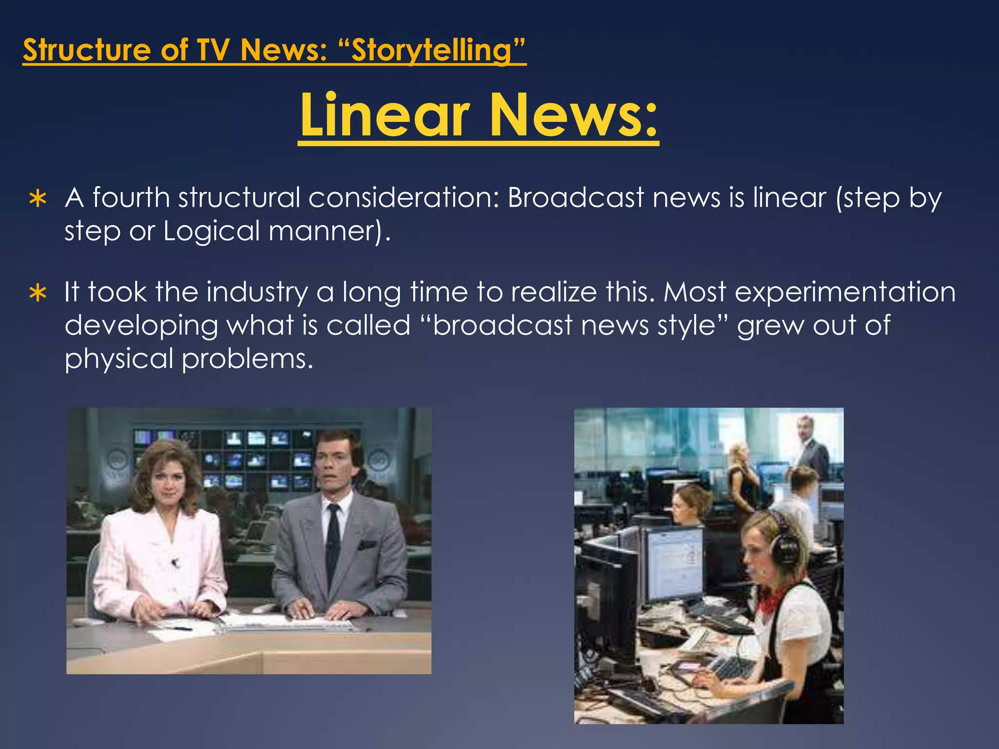 Structure of TV News: “Storytelling”Linear News:A fourth structural consideration: Broadcast news is linear (step by step or Logical manner).It took the industry a long time to realize this. Most experimentation developing what is called “broadcast news style” grew out of physical problems. 