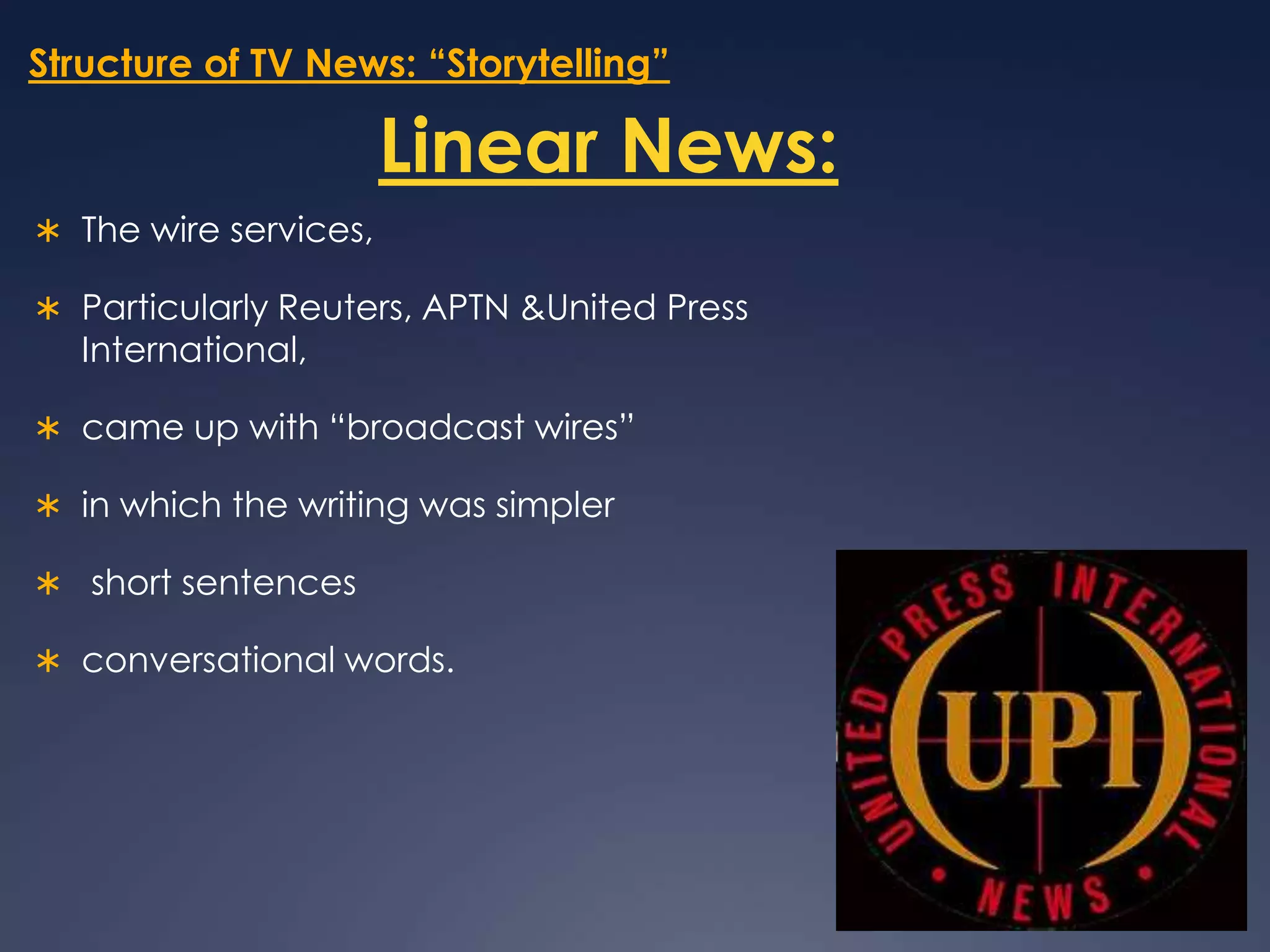 Structure of TV News: “Storytelling”Linear News:The wire services, Particularly Reuters, APTN & United Press International,came up with “broadcast wires” in which the writing was simpler  short sentences conversational words. 