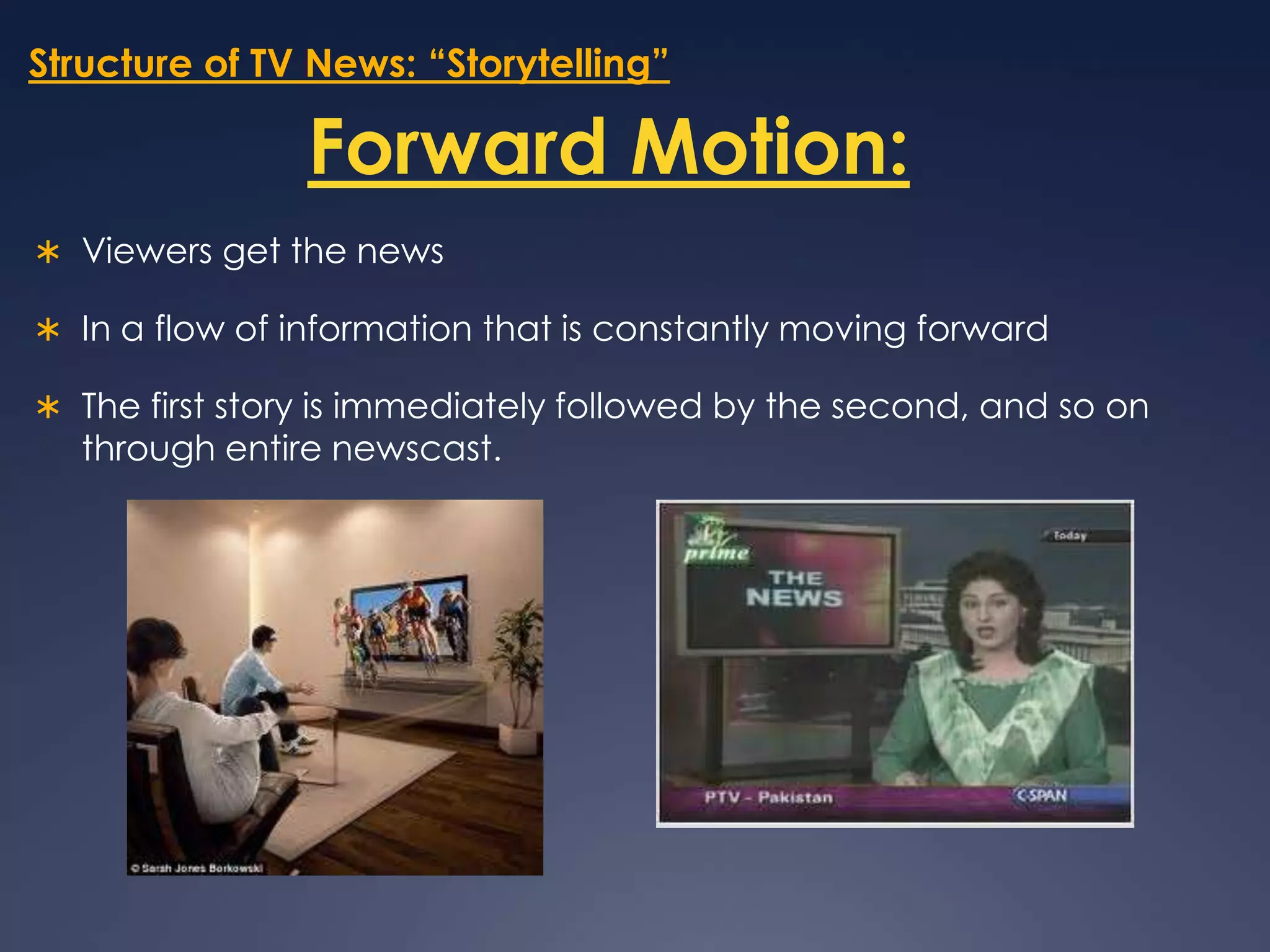 Structure of TV News: “Storytelling”Forward Motion:Viewers get the news  In a flow of information that is constantly moving forwardThe first story is immediately followed by the second, and so on through entire newscast. 