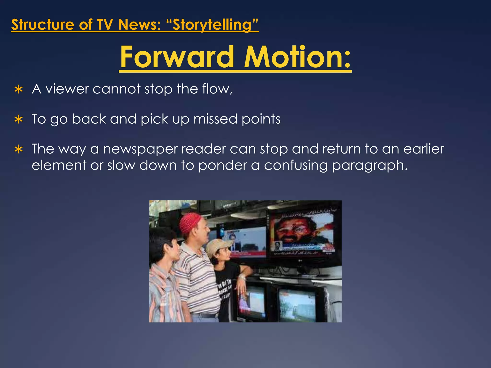 Structure of TV News: “Storytelling”Forward Motion:A viewer cannot stop the flow, To go back and pick up missed points The way a newspaper reader can stop and return to an earlier element or slow down to ponder a confusing paragraph. 