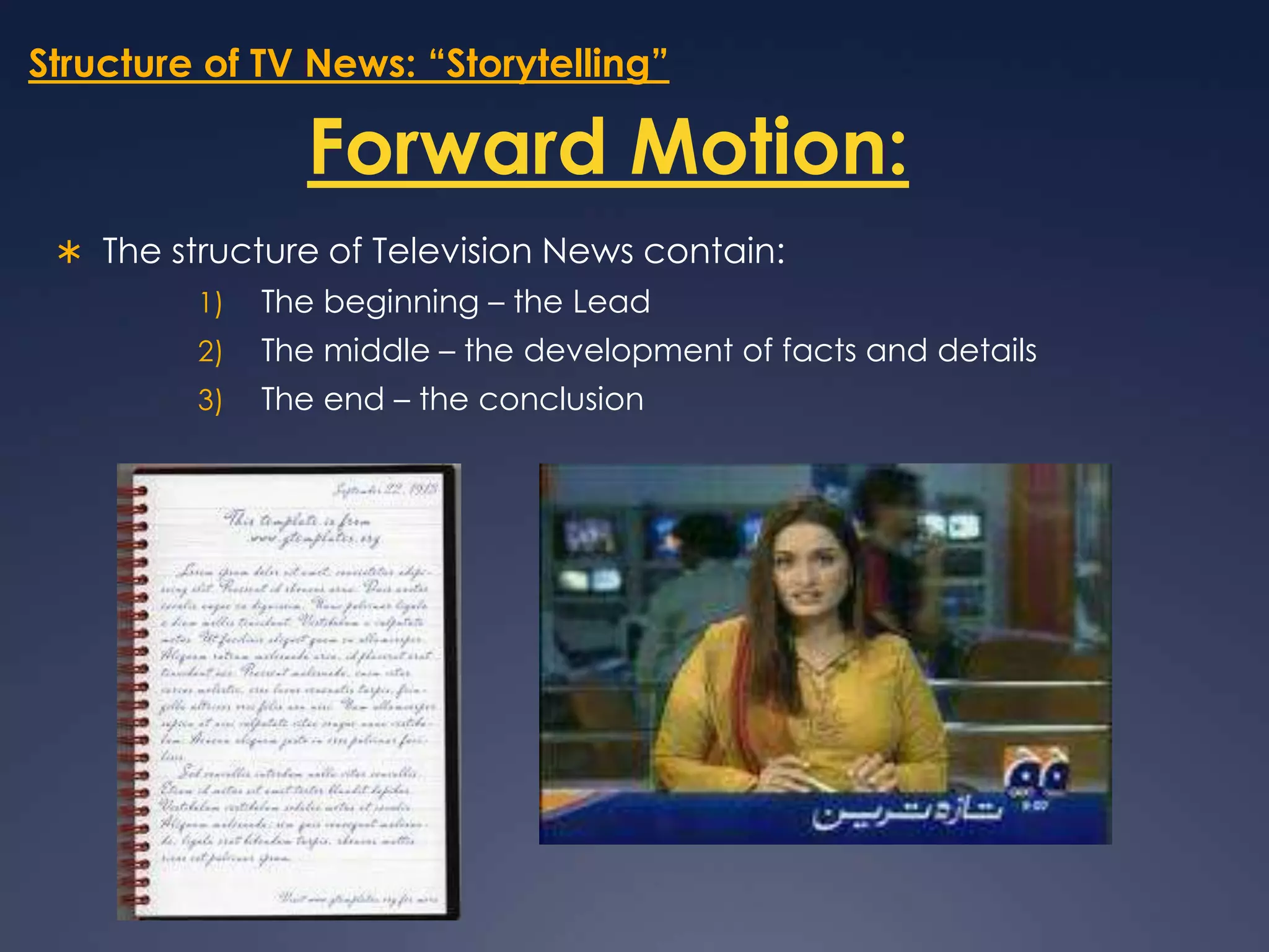 Structure of TV News: “Storytelling”Forward Motion:The structure of Television News contain:The beginning – the LeadThe middle – the development of facts and detailsThe end – the conclusion