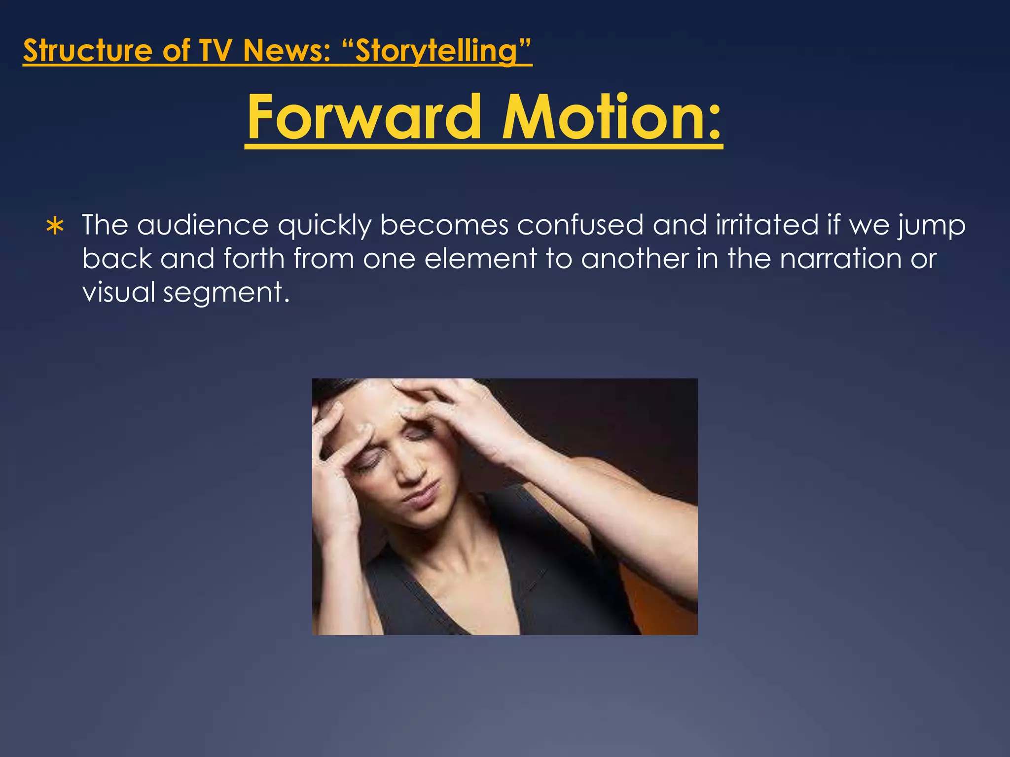 Structure of TV News: “Storytelling”Forward Motion:The audience quickly becomes confused and irritated if we jump back and forth from one element to another in the narration or visual segment. 