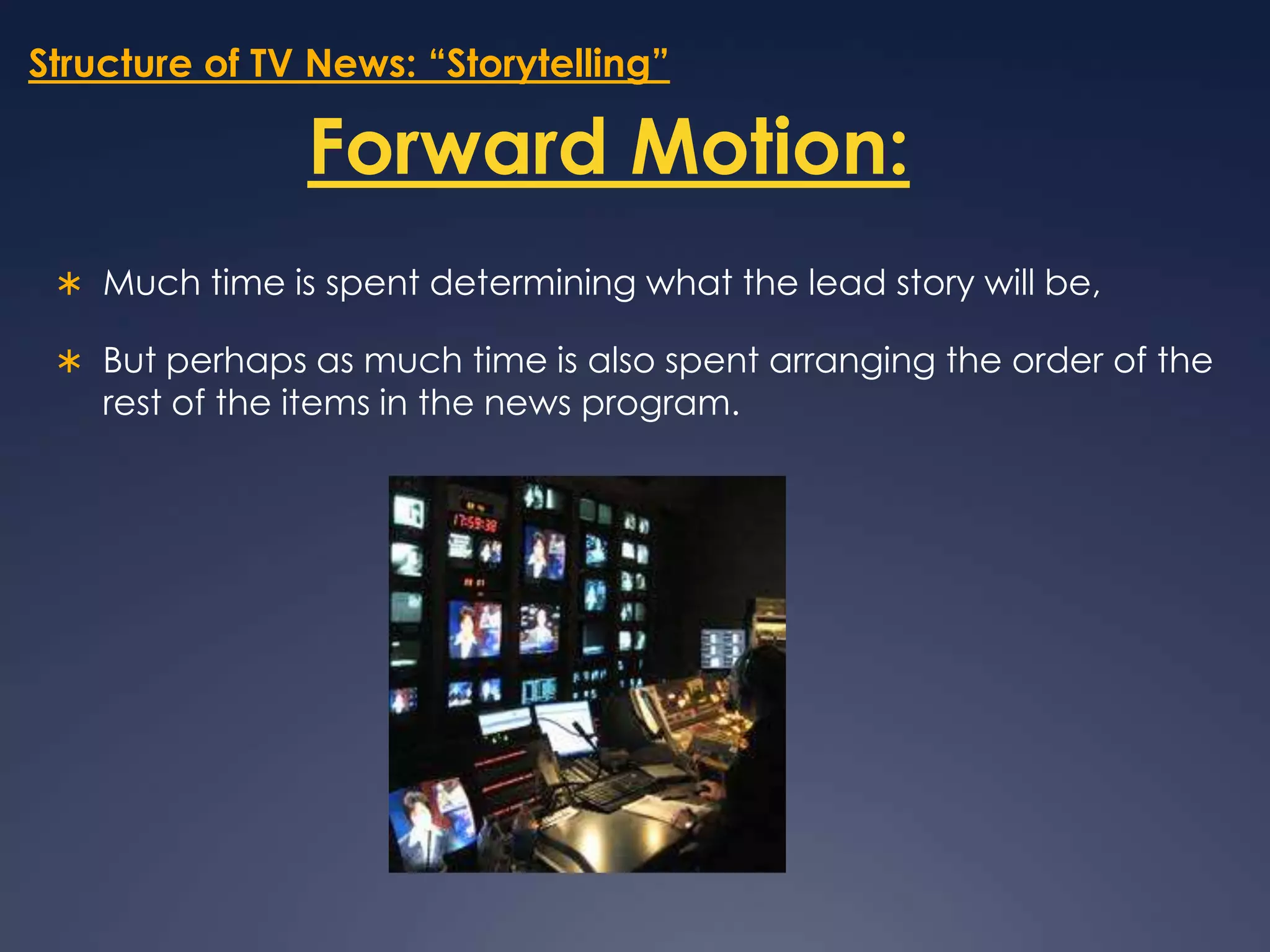 Structure of TV News: “Storytelling”Forward Motion:Much time is spent determining what the lead story will be, But perhaps as much time is also spent arranging the order of the rest of the items in the news program.