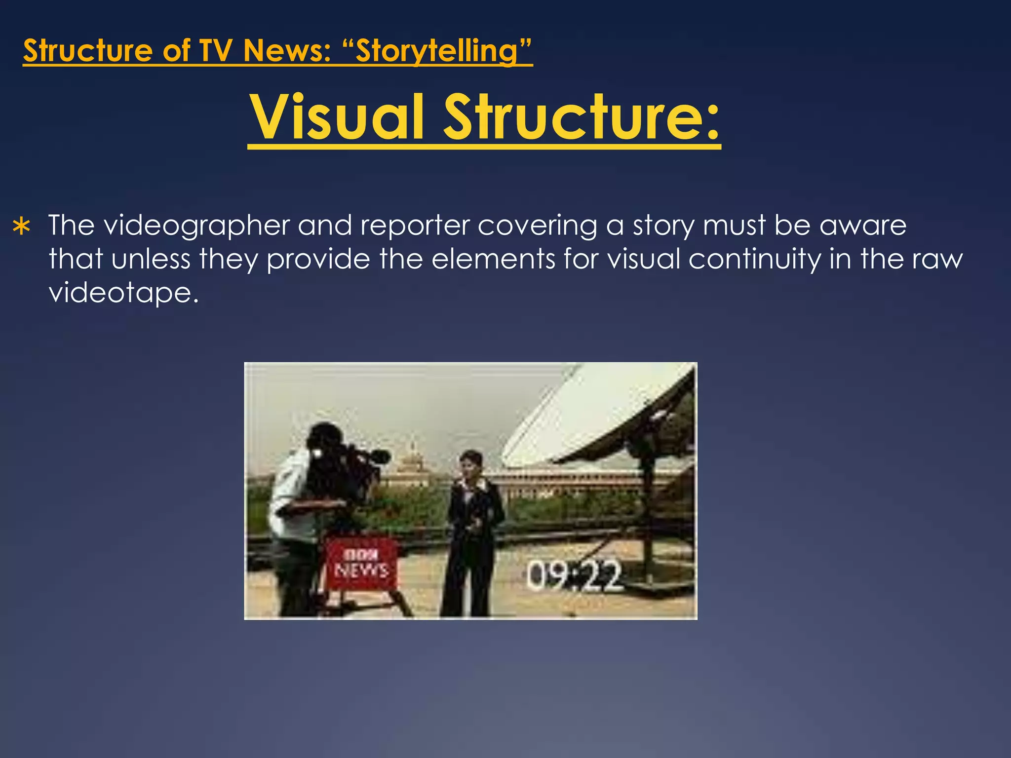 Structure of TV News: “Storytelling”Visual Structure:The videographer and reporter covering a story must be aware that unless they provide the elements for visual continuity in the raw videotape.