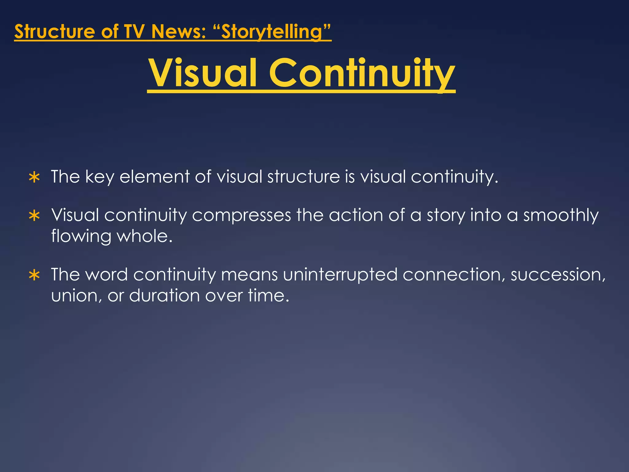 Structure of TV News: “Storytelling”Visual ContinuityThe key element of visual structure is visual continuity. Visual continuity compresses the action of a story into a smoothly flowing whole. The word continuity means uninterrupted connection, succession, union, or duration over time. 