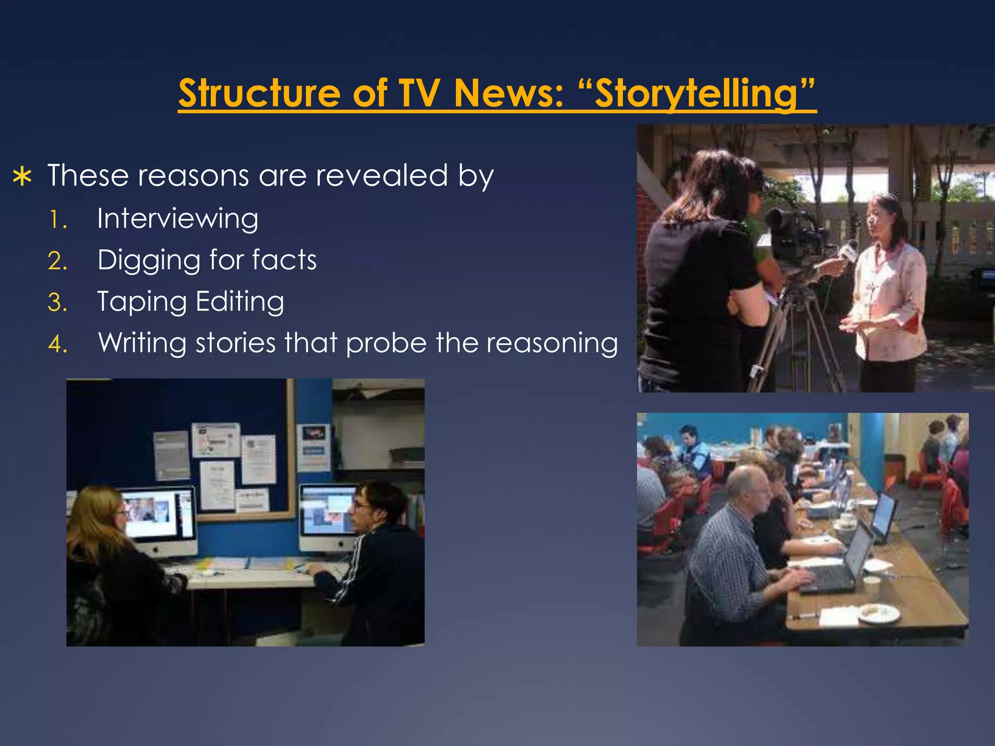 Structure of TV News: “Storytelling”These reasons are revealed by InterviewingDigging for facts Taping EditingWriting stories that probe the reasoning