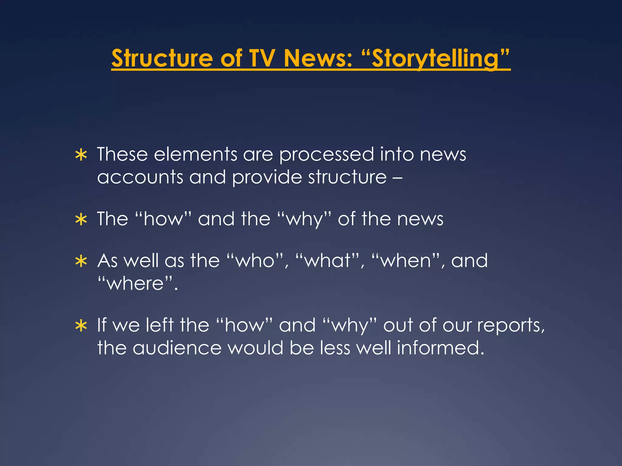 Structure of TV News: “Storytelling”These elements are processed into news accounts and provide structure – The “how” and the “why” of the news As well as the “who”, “what”, “when”, and “where”. If we left the “how” and “why” out of our reports, the audience would be less well informed. 