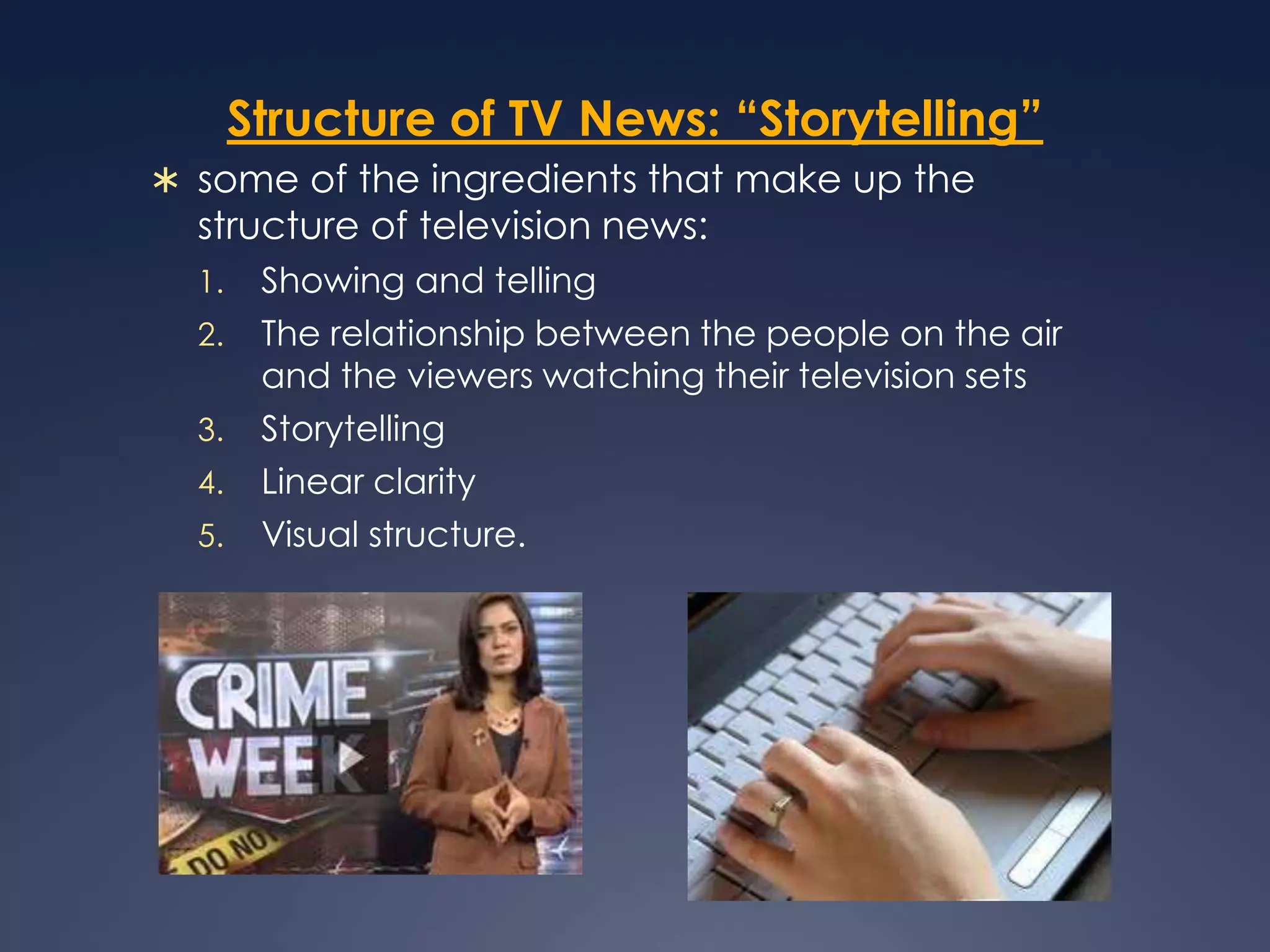 Structure of TV News: “Storytelling”some of the ingredients that make up the structure of television news: Showing and telling The relationship between the people on the air and the viewers watching their television sets StorytellingLinear clarityVisual structure.