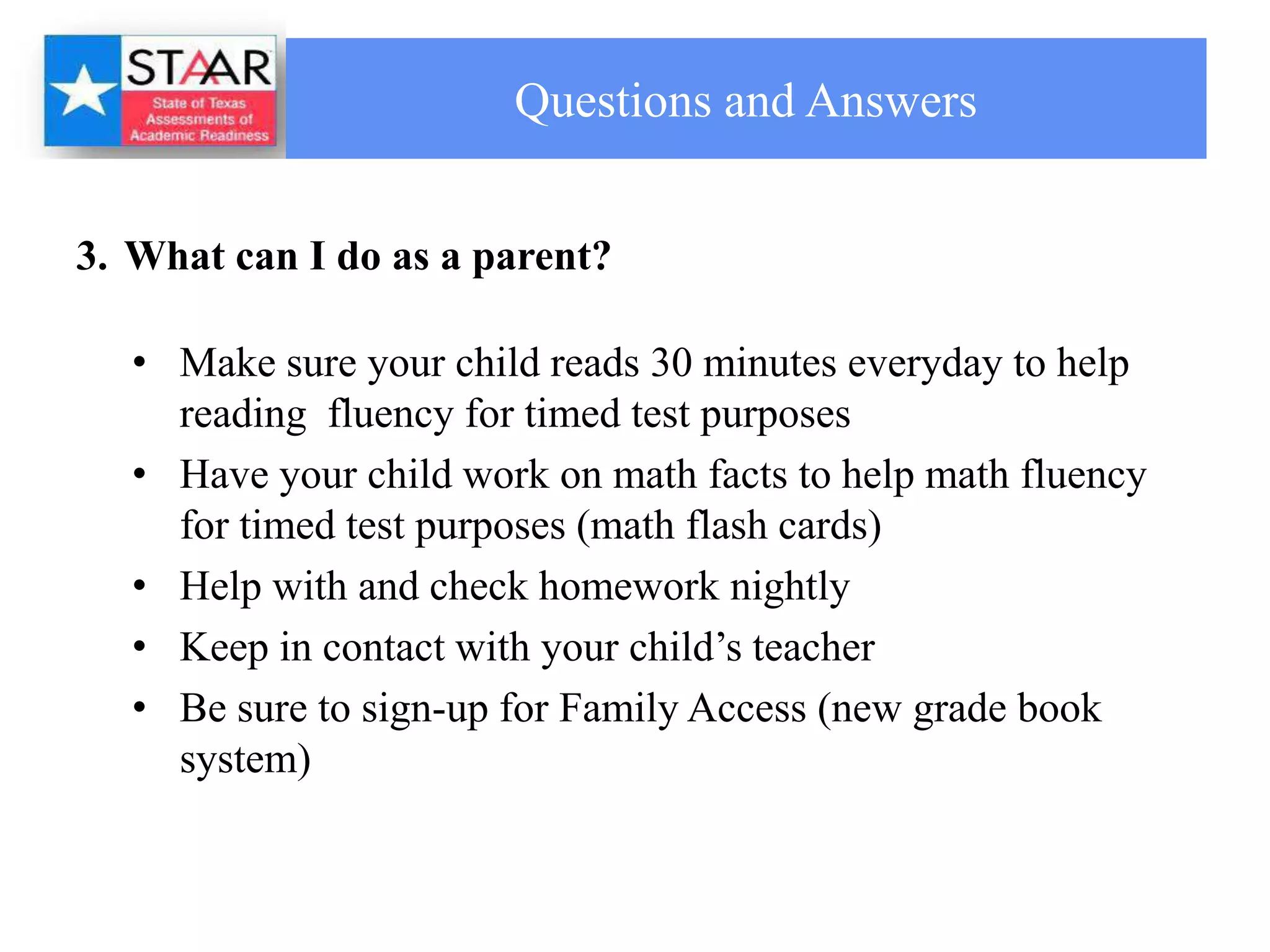 Questions and Answers


3. What can I do as a parent?

   • Make sure your child reads 30 minutes everyday to help
     reading fluency for timed test purposes
   • Have your child work on math facts to help math fluency
     for timed test purposes (math flash cards)
   • Help with and check homework nightly
   • Keep in contact with your child’s teacher
   • Be sure to sign-up for Family Access (new grade book
     system)
 
