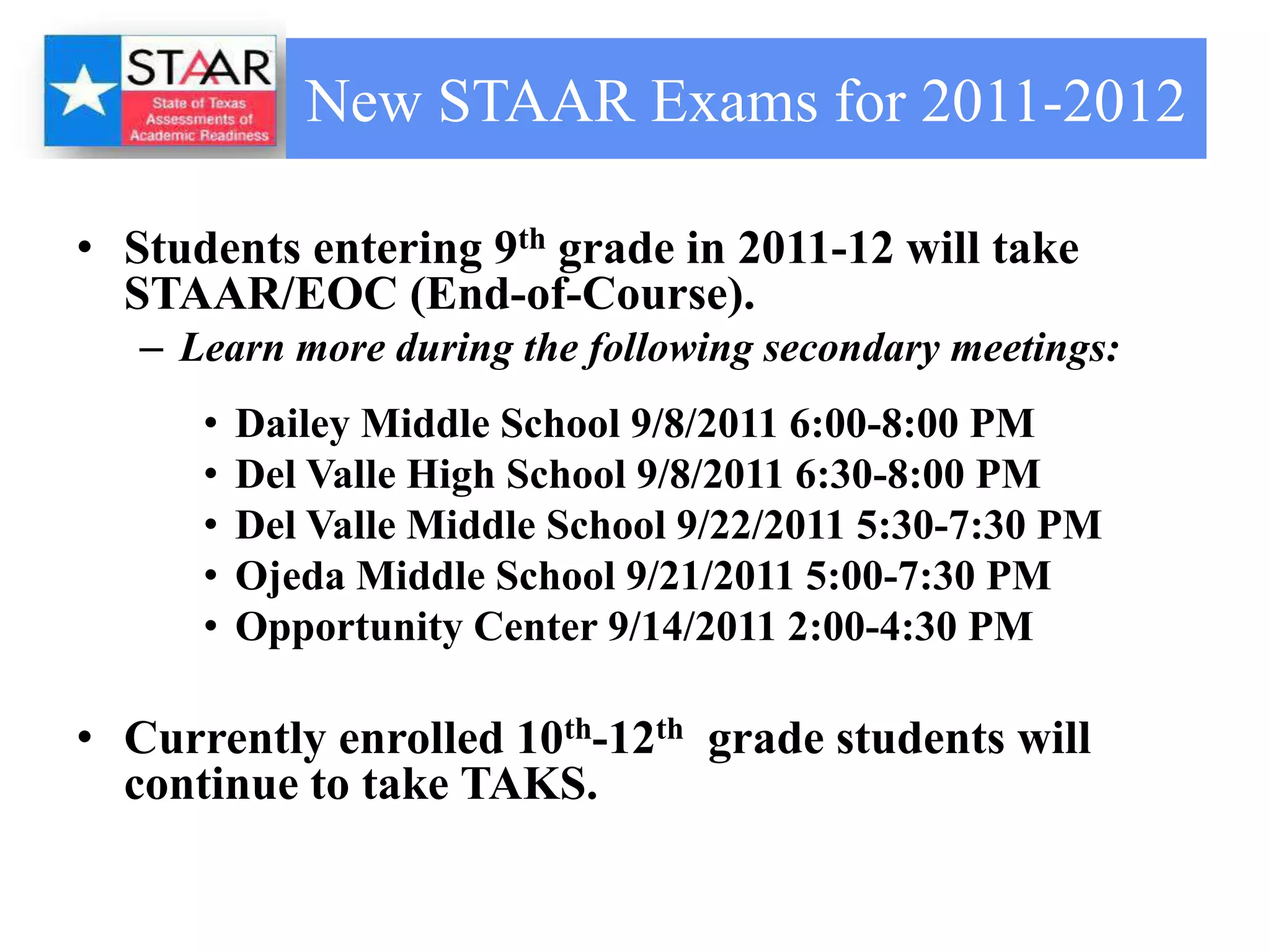 New STAAR Exams for 2011-2012

• Students entering 9th grade in 2011-12 will take
  STAAR/EOC (End-of-Course).
   – Learn more during the following secondary meetings:
      •   Dailey Middle School 9/8/2011 6:00-8:00 PM
      •   Del Valle High School 9/8/2011 6:30-8:00 PM
      •   Del Valle Middle School 9/22/2011 5:30-7:30 PM
      •   Ojeda Middle School 9/21/2011 5:00-7:30 PM
      •   Opportunity Center 9/14/2011 2:00-4:30 PM

• Currently enrolled 10th-12th grade students will
  continue to take TAKS.
 