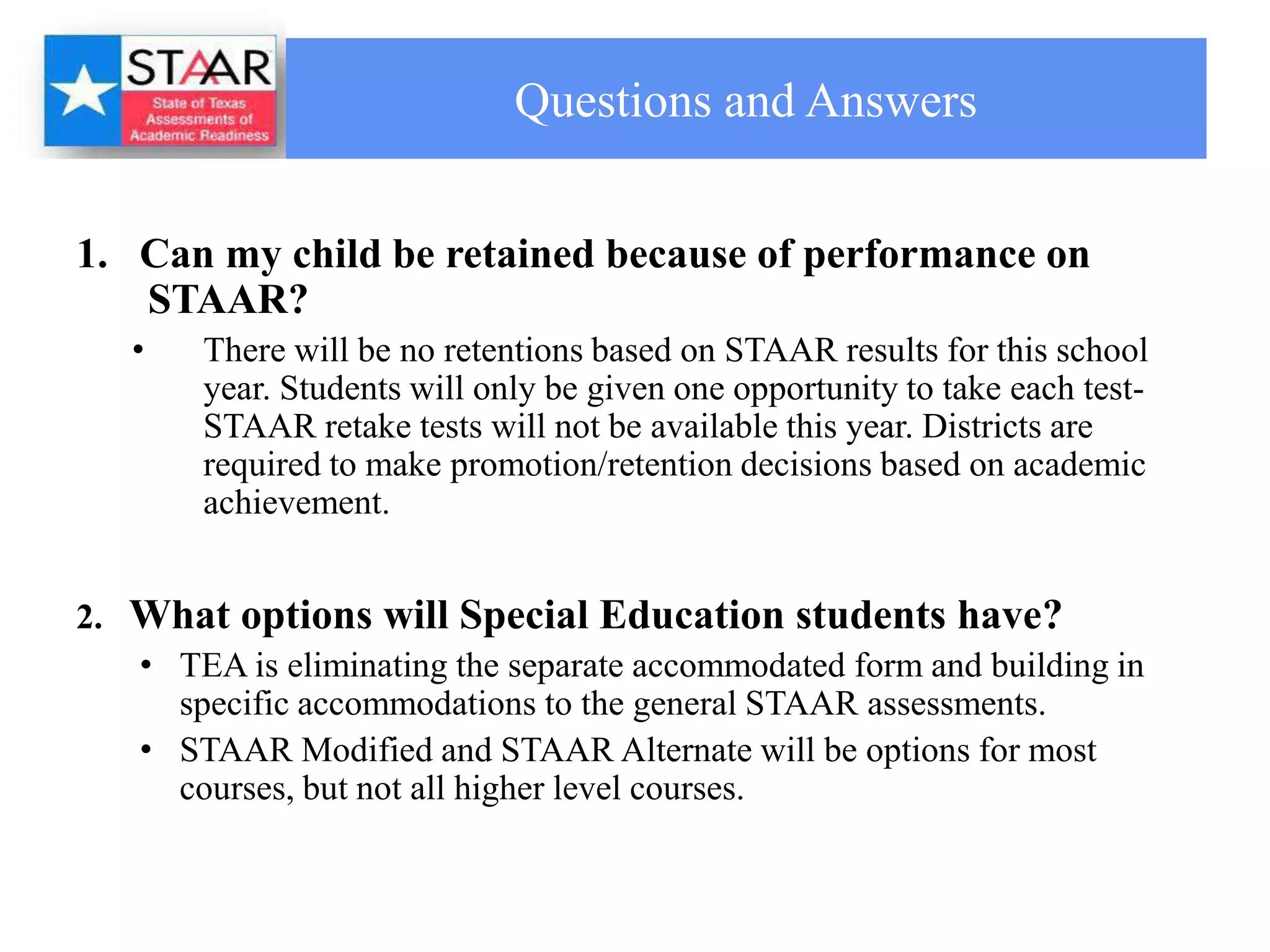 Questions and Answers


1. Can my child be retained because of performance on
   STAAR?
   •    There will be no retentions based on STAAR results for this school
        year. Students will only be given one opportunity to take each test-
        STAAR retake tests will not be available this year. Districts are
        required to make promotion/retention decisions based on academic
        achievement.


2. What options will Special Education students have?
   • TEA is eliminating the separate accommodated form and building in
     specific accommodations to the general STAAR assessments.
   • STAAR Modified and STAAR Alternate will be options for most
     courses, but not all higher level courses.
 