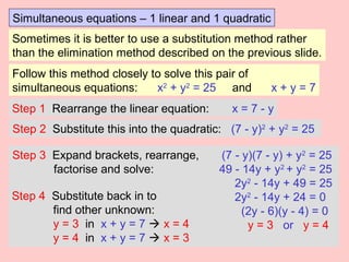 Simultaneous equations – 1 linear and 1 quadratic
Sometimes it is better to use a substitution method rather
than the elimination method described on the previous slide.
Follow this method closely to solve this pair of
simultaneous equations: x2
+ y2
= 25 and x + y = 7
Step 1 Rearrange the linear equation: x = 7 - y
Step 2 Substitute this into the quadratic: (7 - y)2
+ y2
= 25
Step 3 Expand brackets, rearrange, (7 - y)(7 - y) + y2
= 25
factorise and solve: 49 - 14y + y2
+ y2
= 25
2y2
- 14y + 49 = 25
2y2
- 14y + 24 = 0
(2y - 6)(y - 4) = 0
y = 3 or y = 4
Step 4 Substitute back in to
find other unknown:
y = 3 in x + y = 7  x = 4
y = 4 in x + y = 7  x = 3
 