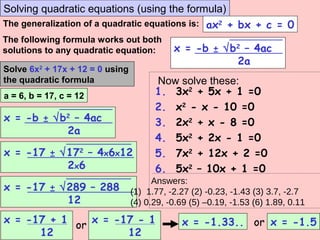 Solving quadratic equations (using the formula)
The generalization of a quadratic equations is: ax2
+ bx + c = 0
The following formula works out both
solutions to any quadratic equation:
x = -b ± √b2
– 4ac
2a
Solve 6x2
+ 17x + 12 = 0 using
the quadratic formula
a = 6, b = 17, c = 12
x = -b ± √b2
– 4ac
2a
x = -17 ± √172
– 4x6x12
2x6
x = -17 ± √289 – 288
12
orx = -17 + 1
12
x = -17 - 1
12
x = -1.33.. or x = -1.5
Now solve these:
1. 3x2
+ 5x + 1 =0
2. x2
- x - 10 =0
3. 2x2
+ x - 8 =0
4. 5x2
+ 2x - 1 =0
5. 7x2
+ 12x + 2 =0
6. 5x2
– 10x + 1 =0
(1) 1.77, -2.27 (2) -0.23, -1.43 (3) 3.7, -2.7
(4) 0.29, -0.69 (5) –0.19, -1.53 (6) 1.89, 0.11
Answers:
 