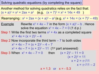 Solving quadratic equations (by completing the square)
Another method for solving quadratics relies on the fact that:
(x + a)2
= x2
+ 2ax + a2
(e.g. (x + 7)2
= x2
+ 14x + 49 )
Rearranging : x2
+ 2ax = (x + a)2
– a2
(e.g. x2
+ 14x = (x + 7)2
– 49)
Example Rewrite x2
+ 4x – 7 in the form (x + a)2
– b . Hence
solve the equation x2
+ 4x – 7 = 0 (1 d.p.)
Step 1 Write the first two terms x2
+ 4x as a completed square
x2
+ 4x = (x + 2)2
– 4
Step 2 Now incorporate the third term – 7 to both sides
x2
+ 4x – 7 = (x + 2)2
– 4 – 7
x2
+ 4x – 7 = (x + 2)2
– 11 (1st
part answered)
Step 3 When x2
+ 4x – 7 = 0 then (x + 2)2
– 11 = 0
(x + 2)2
= 11
x + 2 = ±√11
x = ±√11 – 2
x = 1.3 or x = - 5.3
 