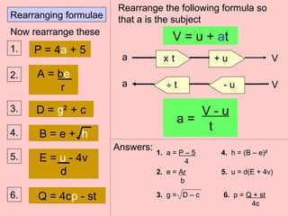 Rearranging formulae
a
a
V = u + at
V
V
a =
V - u
t
x t + u
÷ t - u
Rearrange the following formula so
that a is the subject
Now rearrange these
P = 4a + 51.
A = be
r
2.
D = g2
+ c3.
B = e + h4.
E = u - 4v
d
5.
6. Q = 4cp - st
Answers:
1. a = P – 5
4
2. e = Ar
b
3. g = D – c
4. h = (B – e)2
5. u = d(E + 4v)
6. p = Q + st
4c
 