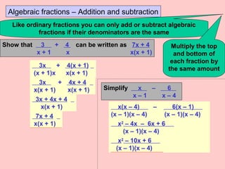 Algebraic fractions – Addition and subtraction
Like ordinary fractions you can only add or subtract algebraic
fractions if their denominators are the same
Multiply the top
and bottom of
each fraction by
the same amount
Show that 3 + 4 can be written as 7x + 4
x + 1 x x(x + 1)
3x + 4(x + 1)
(x + 1)x x(x + 1)
3x + 4x + 4
x(x + 1) x(x + 1)
3x + 4x + 4
x(x + 1)
7x + 4
x(x + 1)
Simplify x – 6 .
x – 1 x – 4
x(x – 4) – 6(x – 1) .
(x – 1)(x – 4) (x – 1)(x – 4)
x2
– 4x – 6x + 6 .
(x – 1)(x – 4)
x2
– 10x + 6 .
(x – 1)(x – 4)
 