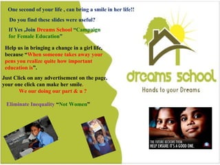 42
Do you find this slides were useful?
One second of your life , can bring a smile in a girl life
If Yes ,Join Dreams School “Campaign for Female Education”
Help us in bringing a change in a girl life, because “When
someone takes away your pens you realize quite how
important education is”.
Just Click on any advertisement on the page, your one
click can make her smile.
Eliminate Inequality “Not Women”
One second of your life , can bring a smile in her life!!
Do you find these slides were useful?
If Yes ,Join Dreams School “Campaign
for Female Education”
Help us in bringing a change in a girl life,
because “When someone takes away your
pens you realize quite how important
education is”.
Just Click on any advertisement on the page,
your one click can make her smile.
We our doing our part & u ?
Eliminate Inequality “Not Women”
 