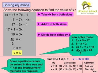Solving equations
Solve the following equation to find the value of x :
4x + 17 = 7x – 1
17 = 7x – 4x – 1
17 = 3x – 1
17 + 1 = 3x
18 = 3x
18 = x
3
6 = x
x = 6
 Take 4x from both sides
 Add 1 to both sides
 Divide both sides by 3
Now solve these:
1. 2x + 5 = 17
2. 5 – x = 2
3. 3x + 7 = x + 15
4. 4(x + 3) = 20
5
Some equations cannot
be solved in this way and
“Trial and Improvement”
methods are required
Find x to 1 d.p. if: x2
+ 3x = 200
Try Calculation Comment
x = 10
x = 13
(10 x 10)+(3 x 10) = 130 Too low
Too high(13 x 13)+(3 x 13) = 208
etc.
 