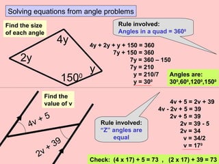 Solving equations from angle problems
Rule involved:
Angles in a quad = 3600
4y + 2y + y + 150 = 360
7y + 150 = 360
7y = 360 – 150
7y = 210
y = 210/7
y = 300
4y
1500
y
2y
Find the size
of each angle
Angles are:
300
,600
,1200
,1500
2v + 39
4v + 5
Find the
value of v 4v + 5 = 2v + 39
4v - 2v + 5 = 39
2v + 5 = 39
2v = 39 - 5
2v = 34
v = 34/2
v = 170
Check: (4 x 17) + 5 = 73 , (2 x 17) + 39 = 73
Rule involved:
“Z” angles are
equal
 
