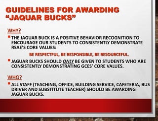 GUIDELINES FOR AWARDING
“JAQUAR BUCKS”
WHY?
THE JAGUAR BUCK IS A POSITIVE BEHAVIOR RECOGNITION TO
ENCOURAGE OUR STUDENTS TO CONSISTENTLY DEMONSTRATE
RSAE’S CORE VALUES:
BE RESPECTFUL, BE RESPONSIBLE, BE RESOURCEFUL.
JAGUAR BUCKS SHOULD ONLY BE GIVEN TO STUDENTS WHO ARE
CONSISTENTLY DEMONSTRATING GCES’ CORE VALUES.
WHO?
ALL STAFF (TEACHING, OFFICE, BUILDING SERVICE, CAFETERIA, BUS
DRIVER AND SUBSTITUTE TEACHER) SHOULD BE AWARDING
JAGUAR BUCKS.
 