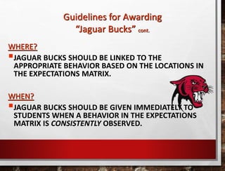 WHERE?
JAGUAR BUCKS SHOULD BE LINKED TO THE
APPROPRIATE BEHAVIOR BASED ON THE LOCATIONS IN
THE EXPECTATIONS MATRIX.
WHEN?
JAGUAR BUCKS SHOULD BE GIVEN IMMEDIATELY TO
STUDENTS WHEN A BEHAVIOR IN THE EXPECTATIONS
MATRIX IS CONSISTENTLY OBSERVED.
Guidelines for Awarding
“Jaguar Bucks” cont.
 