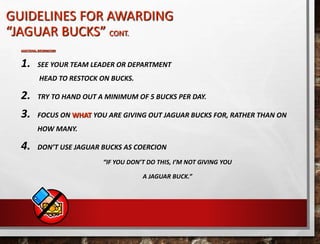 GUIDELINES FOR AWARDING
“JAGUAR BUCKS” CONT.
ADDITIONAL INFORMATION
1. SEE YOUR TEAM LEADER OR DEPARTMENT
HEAD TO RESTOCK ON BUCKS.
2. TRY TO HAND OUT A MINIMUM OF 5 BUCKS PER DAY.
3. FOCUS ON WHAT YOU ARE GIVING OUT JAGUAR BUCKS FOR, RATHER THAN ON
HOW MANY.
4. DON’T USE JAGUAR BUCKS AS COERCION
“IF YOU DON’T DO THIS, I’M NOT GIVING YOU
A JAGUAR BUCK.”
 