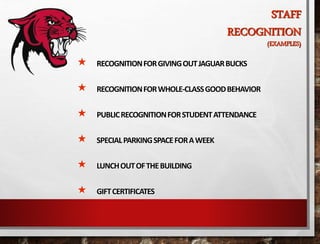 STAFF
RECOGNITION
(EXAMPLES)
 RECOGNITIONFORGIVINGOUTJAGUARBUCKS
 RECOGNITIONFORWHOLE-CLASSGOODBEHAVIOR
 PUBLICRECOGNITIONFORSTUDENTATTENDANCE
 SPECIALPARKINGSPACEFORAWEEK
 LUNCHOUTOFTHEBUILDING
 GIFTCERTIFICATES
 