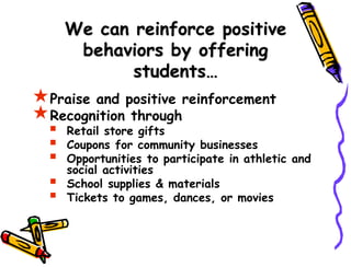 We can reinforce positive
behaviors by offering
students…
Praise and positive reinforcement
Recognition through
 Retail store gifts
 Coupons for community businesses
 Opportunities to participate in athletic and
social activities
 School supplies & materials
 Tickets to games, dances, or movies
 