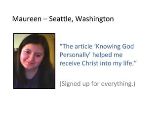 Maureen – Seattle, Washington


             “The article ‘Knowing God
             Personally’ helped me
             receive Christ into my life.”

             (Signed up for everything.)
 