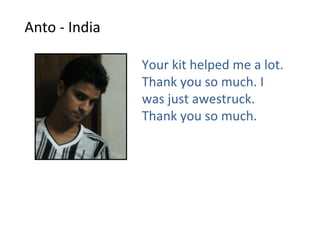 Anto - India

               Your kit helped me a lot.
               Thank you so much. I
               was just awestruck.
               Thank you so much.
 