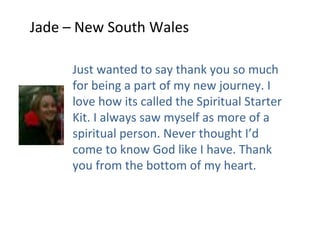 Jade – New South Wales

     Just wanted to say thank you so much
     for being a part of my new journey. I
     love how its called the Spiritual Starter
     Kit. I always saw myself as more of a
     spiritual person. Never thought I’d
     come to know God like I have. Thank
     you from the bottom of my heart.
 