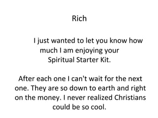 Rich

     I just wanted to let you know how
        much I am enjoying your
           Spiritual Starter Kit.

 After each one I can't wait for the next
one. They are so down to earth and right
on the money. I never realized Christians
           could be so cool.
 