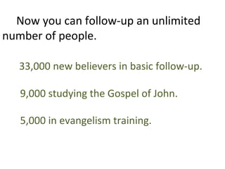 Now you can follow-up an unlimited
number of people.

   33,000 new believers in basic follow-up.

   9,000 studying the Gospel of John.

   5,000 in evangelism training.
 