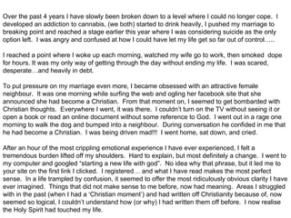 Over the past 4 years I have slowly been broken down to a level where I could no longer cope. I
developed an addiction to cannabis, (we both) started to drink heavily, I pushed my marriage to
breaking point and reached a stage earlier this year where I was considering suicide as the only
option left. I was angry and confused at how I could have let my life get so far out of control…..

I reached a point where I woke up each morning, watched my wife go to work, then smoked dope
for hours. It was my only way of getting through the day without ending my life. I was scared,
desperate…and heavily in debt.

To put pressure on my marriage even more, I became obsessed with an attractive female
neighbour. It was one morning while surfing the web and ogling her facebook site that she
announced she had become a Christian. From that moment on, I seemed to get bombarded with
Christian thoughts. Everywhere I went, it was there. I couldn’t turn on the TV without seeing it or
open a book or read an online document without some reference to God. I went out in a rage one
morning to walk the dog and bumped into a neighbour. During conversation he confided in me that
he had become a Christian. I was being driven mad!!! I went home, sat down, and cried.

After an hour of the most crippling emotional experience I have ever experienced, I felt a
tremendous burden lifted off my shoulders. Hard to explain, but most definitely a change. I went to
my computer and googled “starting a new life with god”. No idea why that phrase, but it led me to
your site on the first link I clicked. I registered… and what I have read makes the most perfect
sense. In a life trampled by confusion, it seemed to offer the most ridiculously obvious clarity I have
ever imagined. Things that did not make sense to me before, now had meaning. Areas I struggled
with in the past (when I had a ‘Christian moment’) and had written off Christianity because of, now
seemed so logical, I couldn’t understand how (or why) I had written them off before. I now realise
the Holy Spirit had touched my life.
 