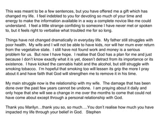 This was meant to be a few sentences, but you have offered me a gift which has
changed my life. I feel indebted to you for devoting so much of your time and
energy to make the information available in a way a complete novice like me could
understand. I feel a little strange confiding to someone I have never met or spoken
to, but it feels right to verbalise what troubled me for so long.

Things have not changed dramatically in everyday life. My father still struggles with
poor health. My wife and I will not be able to have kids, nor will her mum ever return
from the vegetative state. I still have not found work and money is a serious
problem for us. But now I have hope. I realise that God has a plan for me and just
because I don’t know exactly what it is yet, doesn’t detract from its importance or its
existence. I have kicked the cannabis habit and the alcohol, but still struggle with
smoking tobacco. I’m hopeful that smoking too will lessen its grip the more I pray
about it and have faith that God will strengthen me to remove it in his time.

My main struggle now is the relationship with my wife. The damage that has been
done over the past few years cannot be undone. I am praying about it daily and
only hope that she will see a change in me over the months to come that could not
have come about except through a personal relationship with God.

Thank you Marilyn…thank you so, so much….You don’t realise how much you have
impacted my life through your belief in God. Stephen
 